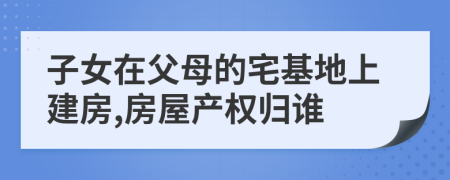 子女在父母的宅基地上建房,房屋产权归谁