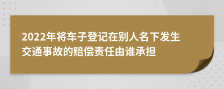 2022年将车子登记在别人名下发生交通事故的赔偿责任由谁承担