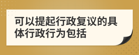 可以提起行政复议的具体行政行为包括