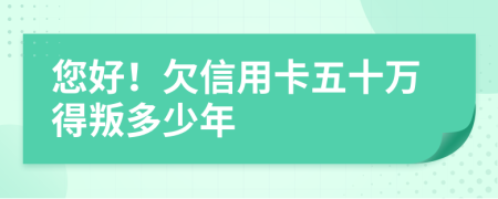 您好！欠信用卡五十万得叛多少年