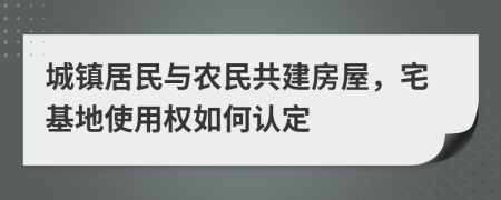 城镇居民与农民共建房屋，宅基地使用权如何认定