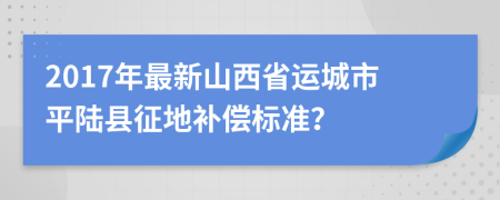 2017年最新山西省运城市平陆县征地补偿标准？