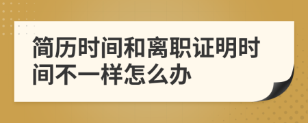 简历时间和离职证明时间不一样怎么办