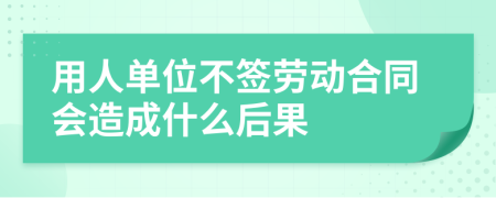用人单位不签劳动合同会造成什么后果