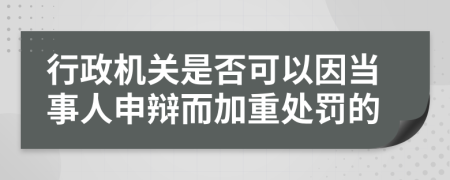 行政机关是否可以因当事人申辩而加重处罚的