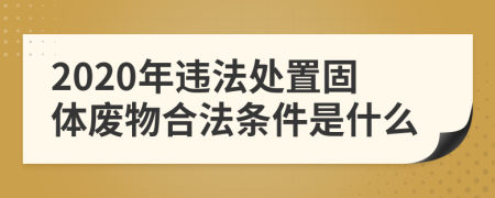 2020年违法处置固体废物合法条件是什么