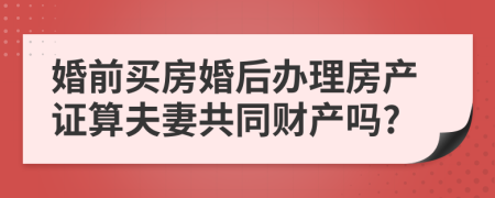 婚前买房婚后办理房产证算夫妻共同财产吗?