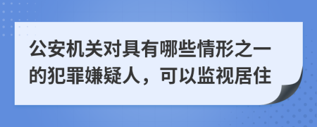 公安机关对具有哪些情形之一的犯罪嫌疑人，可以监视居住