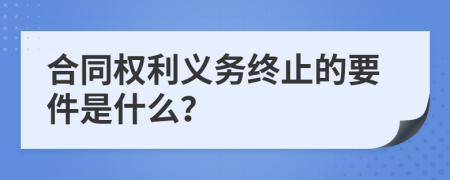 合同权利义务终止的要件是什么？