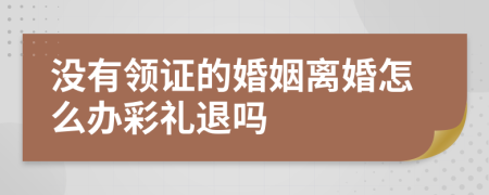 没有领证的婚姻离婚怎么办彩礼退吗