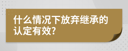 什么情况下放弃继承的认定有效?