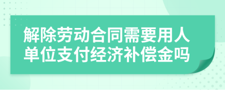 解除劳动合同需要用人单位支付经济补偿金吗