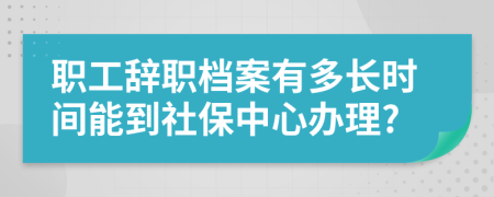 职工辞职档案有多长时间能到社保中心办理?