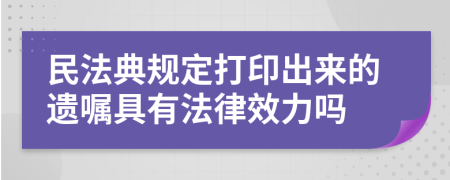 民法典规定打印出来的遗嘱具有法律效力吗