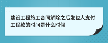 建设工程施工合同解除之后发包人支付工程款的时间是什么时候