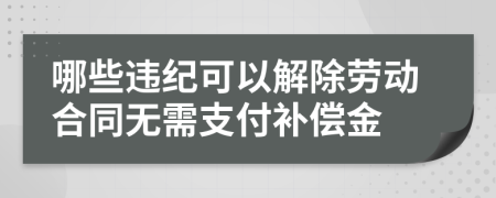 哪些违纪可以解除劳动合同无需支付补偿金