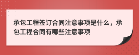 承包工程签订合同注意事项是什么，承包工程合同有哪些注意事项