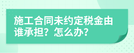 施工合同未约定税金由谁承担？怎么办？