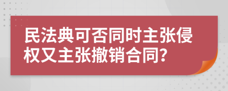民法典可否同时主张侵权又主张撤销合同？