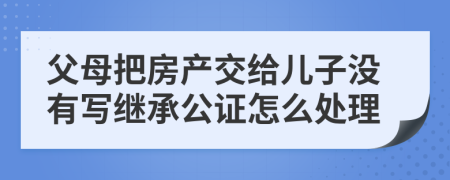 父母把房产交给儿子没有写继承公证怎么处理