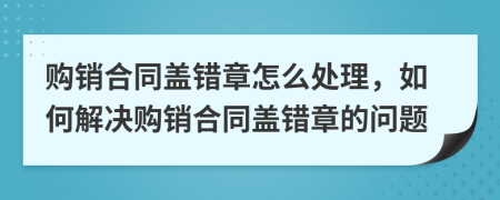 购销合同盖错章怎么处理，如何解决购销合同盖错章的问题