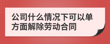 公司什么情况下可以单方面解除劳动合同