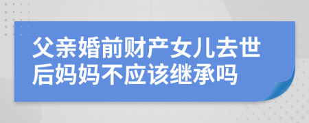 父亲婚前财产女儿去世后妈妈不应该继承吗