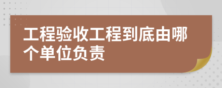 工程验收工程到底由哪个单位负责