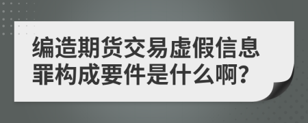 编造期货交易虚假信息罪构成要件是什么啊？