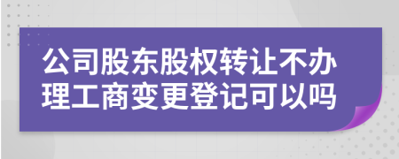 公司股东股权转让不办理工商变更登记可以吗