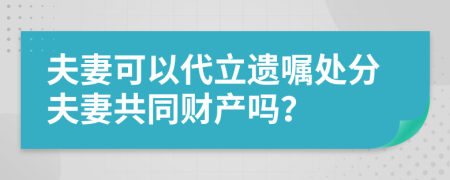 夫妻可以代立遗嘱处分夫妻共同财产吗？