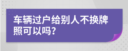 车辆过户给别人不换牌照可以吗？