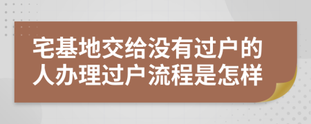 宅基地交给没有过户的人办理过户流程是怎样