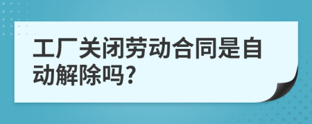 工厂关闭劳动合同是自动解除吗?