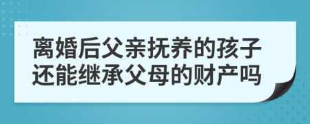 离婚后父亲抚养的孩子还能继承父母的财产吗
