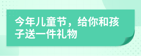 今年儿童节，给你和孩子送一件礼物