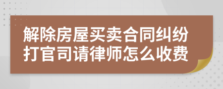 解除房屋买卖合同纠纷打官司请律师怎么收费