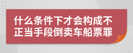 什么条件下才会构成不正当手段倒卖车船票罪