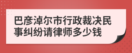 巴彦淖尔市行政裁决民事纠纷请律师多少钱