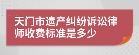 天门市遗产纠纷诉讼律师收费标准是多少