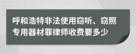 呼和浩特非法使用窃听、窃照专用器材罪律师收费要多少