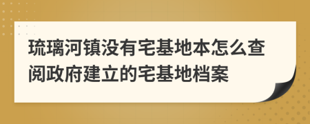 琉璃河镇没有宅基地本怎么查阅政府建立的宅基地档案