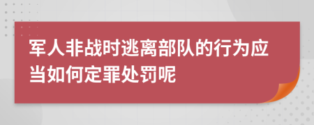 军人非战时逃离部队的行为应当如何定罪处罚呢