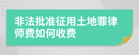 非法批准征用土地罪律师费如何收费