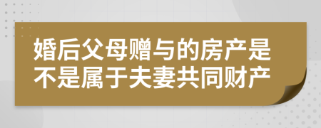 婚后父母赠与的房产是不是属于夫妻共同财产