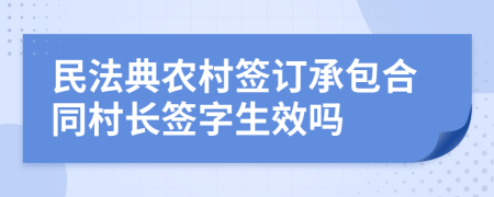 民法典农村签订承包合同村长签字生效吗