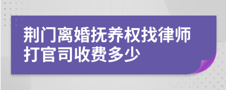 荆门离婚抚养权找律师打官司收费多少