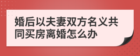 婚后以夫妻双方名义共同买房离婚怎么办