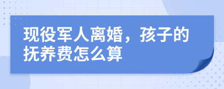 现役军人离婚，孩子的抚养费怎么算