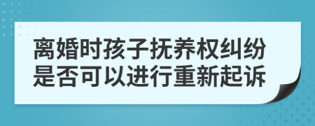 离婚时孩子抚养权纠纷是否可以进行重新起诉